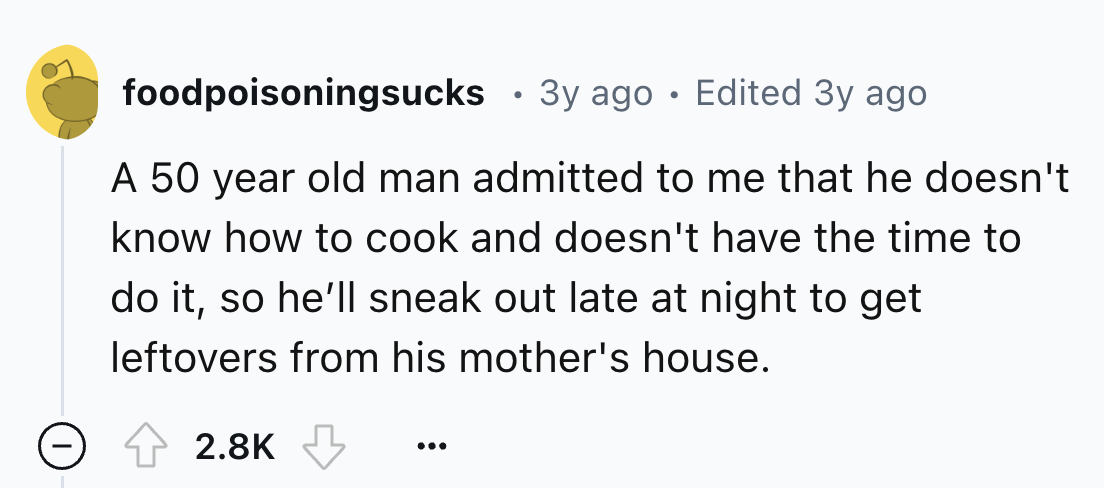 number - foodpoisoningsucks 3y ago . Edited 3y ago A 50 year old man admitted to me that he doesn't know how to cook and doesn't have the time to do it, so he'll sneak out late at night to get leftovers from his mother's house.